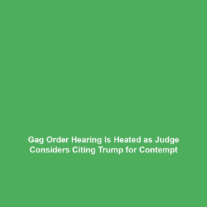 Gag Order Hearing Is Heated as Judge Considers Citing Trump for Contempt