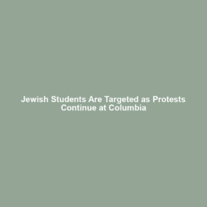 Jewish Students Are Targeted as Protests Continue at Columbia