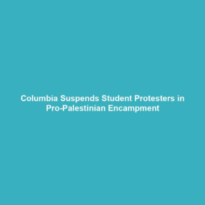 Columbia Suspends Student Protesters in Pro-Palestinian Encampment