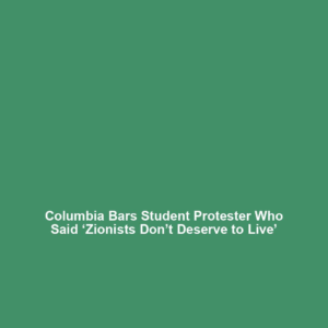 Columbia Bars Student Protester Who Said ‘Zionists Don’t Deserve to Live’