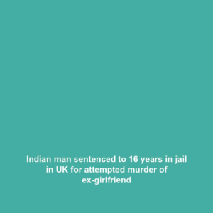 Indian man sentenced to 16 years in jail in UK for attempted murder of ex-girlfriend