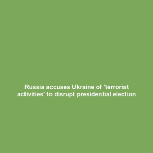 Russia accuses Ukraine of 'terrorist activities' to disrupt presidential election