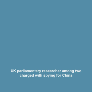 UK parliamentary researcher among two charged with spying for China