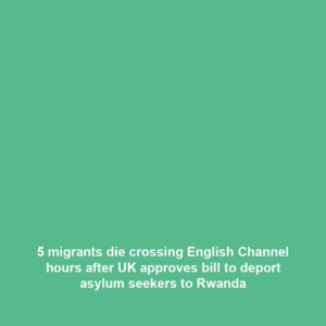5 migrants die crossing English Channel hours after UK approves bill to deport asylum seekers to Rwanda
