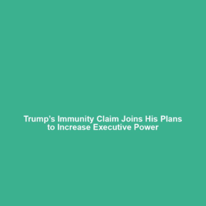 Trump’s Immunity Claim Joins His Plans to Increase Executive Power